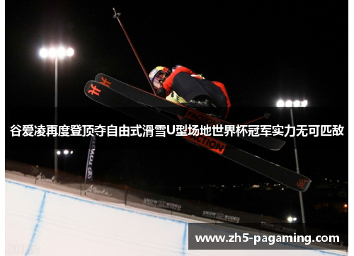 谷爱凌再度登顶夺自由式滑雪U型场地世界杯冠军实力无可匹敌