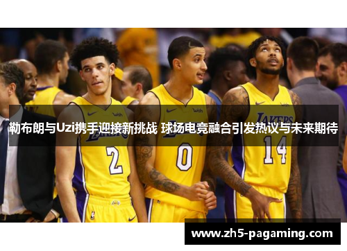 勒布朗与Uzi携手迎接新挑战 球场电竞融合引发热议与未来期待