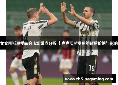 尤文图斯夏季转会市场重点分析 卡卢卢买断费用的背后价值与影响