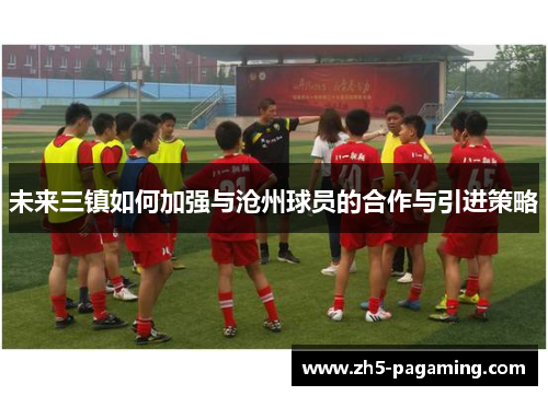 未来三镇如何加强与沧州球员的合作与引进策略 未来三镇如何加强与沧州球员的合作与引进策略