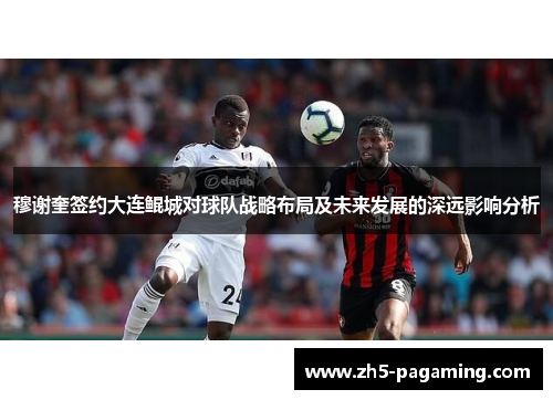 穆谢奎签约大连鲲城对球队战略布局及未来发展的深远影响分析