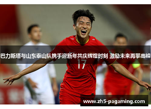 巴力斯塔与山东泰山队携手迎新年共庆辉煌时刻 激励未来再攀高峰