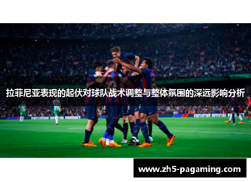 拉菲尼亚表现的起伏对球队战术调整与整体氛围的深远影响分析