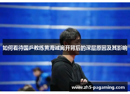 如何看待国乒教练黄海诚离开背后的深层原因及其影响