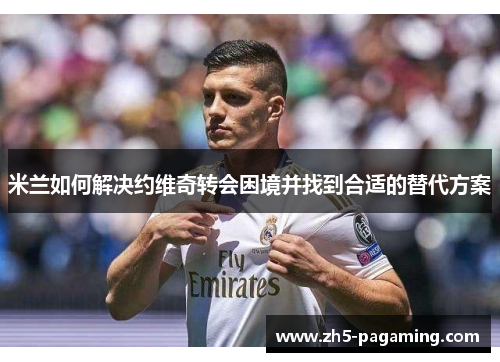 米兰如何解决约维奇转会困境并找到合适的替代方案