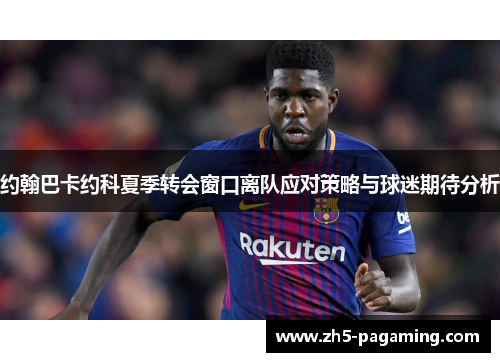 约翰巴卡约科夏季转会窗口离队应对策略与球迷期待分析