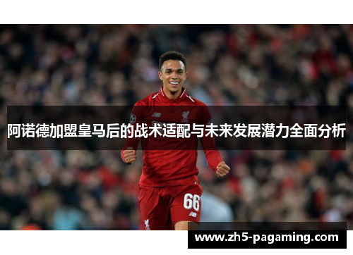 阿诺德加盟皇马后的战术适配与未来发展潜力全面分析