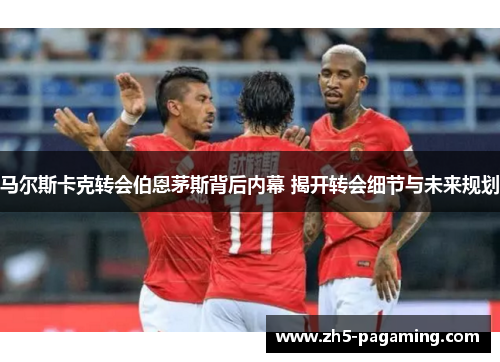 马尔斯卡克转会伯恩茅斯背后内幕 揭开转会细节与未来规划