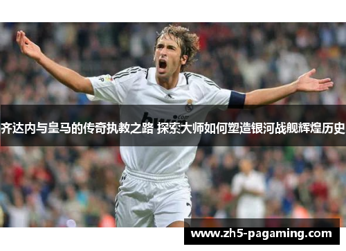 齐达内与皇马的传奇执教之路 探索大师如何塑造银河战舰辉煌历史