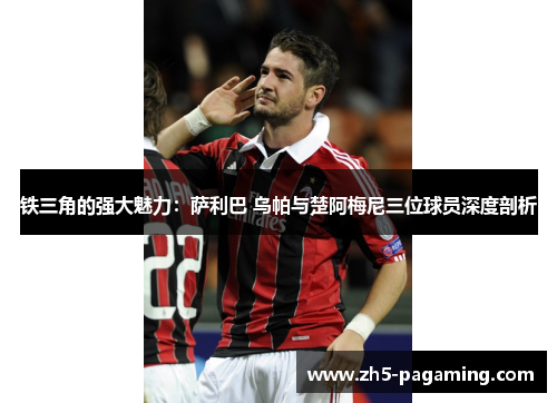 铁三角的强大魅力：萨利巴 乌帕与楚阿梅尼三位球员深度剖析