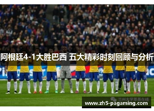 阿根廷4-1大胜巴西 五大精彩时刻回顾与分析