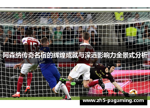 阿森纳传奇名宿的辉煌成就与深远影响力全景式分析