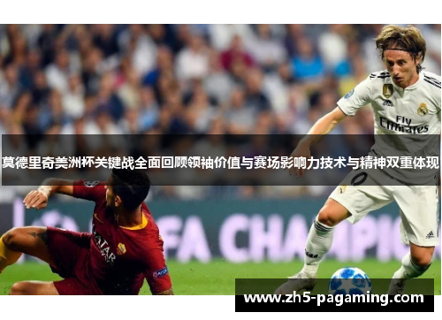 莫德里奇美洲杯关键战全面回顾领袖价值与赛场影响力技术与精神双重体现